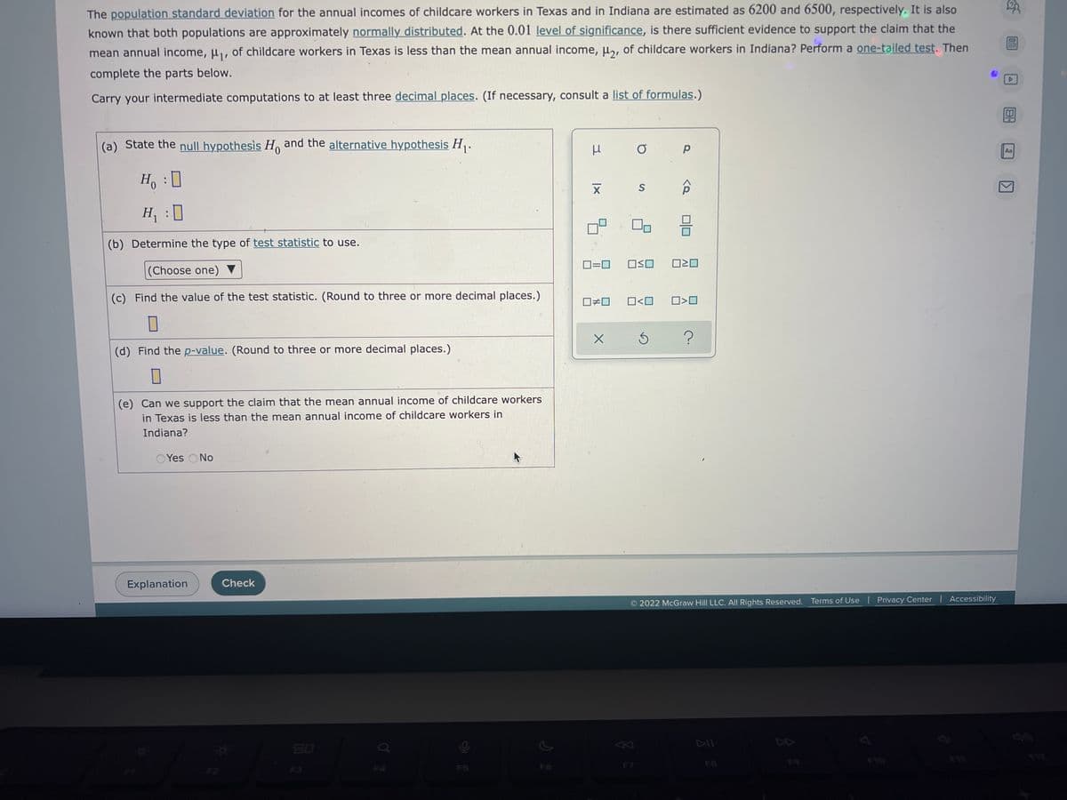 20
The population standard deviation for the annual incomes of childcare workers in Texas and in Indiana are estimated as 6200 and 6500, respectively. It is also
known that both populations are approximately normally distributed. At the 0.01 level of significance, is there sufficient evidence to support the claim that the
mean annual income, μ₁, of childcare workers in Texas is less than the mean annual income, μ₂, of childcare workers in Indiana? Perform a one-tailed test. Then
complete the parts below.
Carry your intermediate computations to at least three decimal places. (If necessary, consult a list of formulas.)
(a) State the null hypothesis Ho and the alternative hypothesis H₁.
O
Р
Aa
Ho
:
S
H₁ :0
(b) Determine the type of test statistic to use.
OSO
020
(Choose one)
(c) Find the value of the test statistic. (Round to three or more decimal places.)
0<0 0>0
0
Ś
?
(d) Find the p-value. (Round to three or more decimal places.)
0
(e) Can we support the claim that the mean annual income of childcare workers
in Texas is less than the mean annual income of childcare workers in
Indiana?
Yes No
2022 McGraw Hill LLC. All Rights Reserved. Terms of Use | Privacy Center | Accessibility
Explanation
Check
3
XI
0#0
X
<Q
DE
18-