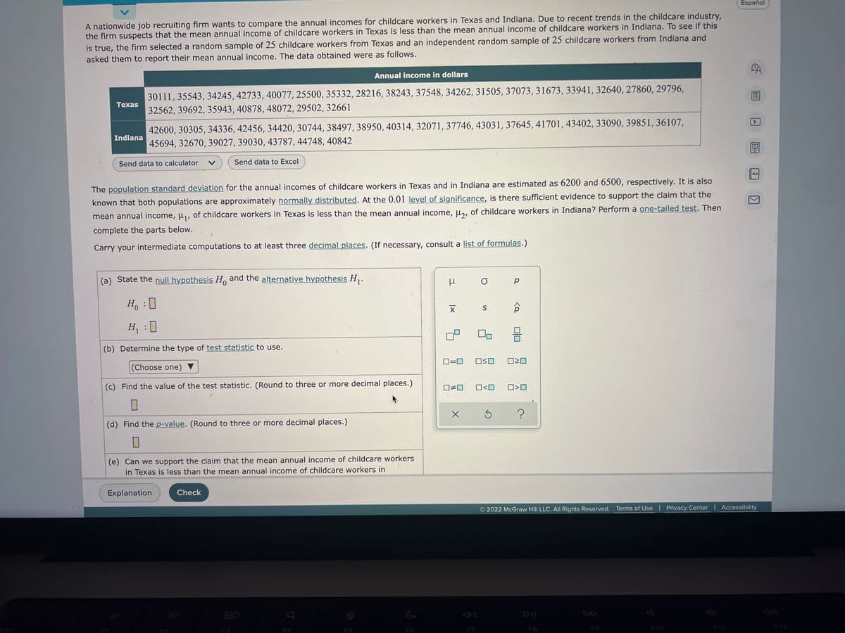 Español
A nationwide job recruiting firm wants to compare the annual incomes for childcare workers in Texas and Indiana. Due to recent trends in the childcare industry,
the firm suspects that the mean annual income of childcare workers in Texas is less than the mean annual income of childcare workers in Indiana. To see if this
is true, the firm selected a random sample of 25 childcare workers from Texas and an independent random sample of 25 childcare workers from Indiana and
asked them to report their mean annual income. The data obtained were as follows.
Annual income in dollars
Texas
30111, 35543, 34245, 42733, 40077, 25500, 35332, 28216, 38243, 37548, 34262, 31505, 37073, 31673, 33941, 32640, 27860, 29796,
32562, 39692, 35943, 40878, 48072, 29502, 32661
Indiana
42600, 30305, 34336, 42456, 34420, 30744, 38497, 38950, 40314, 32071, 37746, 43031, 37645, 41701, 43402, 33090, 39851, 36107,
45694, 32670, 39027, 39030, 43787, 44748, 40842
Send data to calculator V
Send data to Excel
Aa
The population standard deviation for the annual incomes of childcare workers in Texas and in Indiana are estimated as 6200 and 6500, respectively. It is also
known that both populations are approximately normally distributed. At the 0.01 level of significance, is there sufficient evidence to support the claim that the
mean annual income, μ₁, of childcare workers in Texas is less than the mean annual income, μ2, of childcare workers in Indiana? Perform a one-tailed test. Then
complete the parts below.
Carry your intermediate computations to at least three decimal places. (If necessary, consult a list of formulas.)
(a) State the null hypothesis Ho and the alternative hypothesis H₁.
O
р
S
Ho
H₁ :0
(b) Determine the type of test statistic to use.
0=0 ☐≤O 0²0
(Choose one) ▼
(c) Find the value of the test statistic. (Round to three or more decimal places.)
☐#0 0<0 ☐>O
X
Ś
(d) Find the p-value. (Round to three or more decimal places.)
0
(e) Can we support the claim that the mean annual income of childcare workers
in Texas is less than the mean annual income of childcare workers in
Explanation
Check
© 2022 McGraw Hill LLC. All Rights Reserved. Terms of Use | Privacy Center | Accessibility
$10
3
|x
X
<Q
n
A