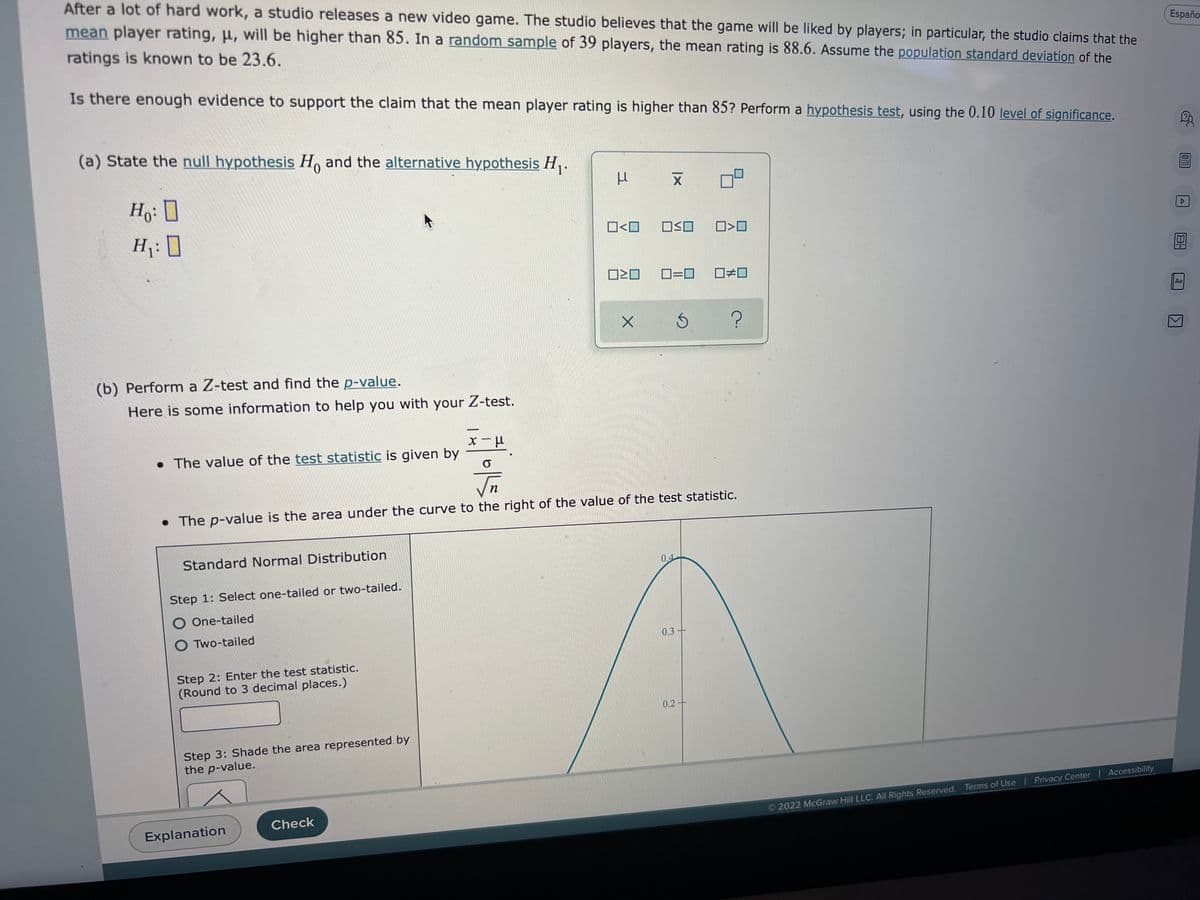 After a lot of hard work, a studio releases a new video game. The studio believes that the game will be liked by players; in particular, the studio claims that the
mean player rating, μ, will be higher than 85. In a random sample of 39 players, the mean rating is 88.6. Assume the population standard deviation of the
ratings is known to be 23.6.
Españo
Is there enough evidence to support the claim that the mean player rating is higher than 85? Perform a hypothesis test, using the 0.10 level of significance.
(a) State the null hypothesis Ho and the alternative hypothesis H₁.
Ho: D
H₁:0
☐>0
0=0 □ロ
Aa
Ś ?
(b) Perform a Z-test and find the p-value.
Here is some information to help you with your Z-test.
. The value of the test statistic is given by
x-μ
O
√n
• The p-value is the area under the curve to the right of the value of the test statistic.
Standard Normal Distribution
0.4
Step 1: Select one-tailed or two-tailed.
O One-tailed
O Two-tailed
0.3-
Step 2: Enter the test statistic.
(Round to 3 decimal places.)
Step 3: Shade the area represented by
the p-value.
Check
Explanation
3
□<口
ロミロ
X
|x
X
OO
0.2-
2022 McGraw Hill LLC. All Rights Reserved. Terms of Use | Privacy Center | Accessibility