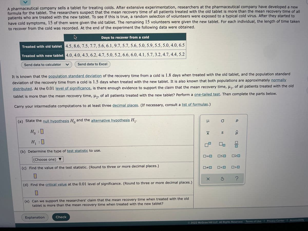 A pharmaceutical company sells a tablet for treating colds. After extensive experimentation, researchers at the pharmaceutical company have developed a new
formula for the tablet. The researchers suspect that the mean recovery time of all patients treated with the old tablet is more than the mean recovery time of all
patients who are treated with the new tablet. To see if this is true, a random selection of volunteers were exposed to a typical cold virus. After they started to
have cold symptoms, 15 of them were given the old tablet. The remaining 15 volunteers were given the new tablet. For each individual, the length of time taken
to recover from the cold was recorded. At the end of the experiment the following data were obtained.
Days to recover from a cold
Treated with old tablet 4.5, 8.6, 7.5, 7.7, 5.6, 6.1, 9.7, 5.7, 5.6, 5.0, 5.9, 5.5, 5.0, 4.0, 6.5
Treated with new tablet 4.0, 4.0, 4.3, 6.2, 4.7, 5.0, 5.2, 6.6, 6.0, 4.1, 5.7, 3.2, 4.7, 4.4, 5.2
Send data to calculator V
Send data to Excel
It is known that the population standard deviation of the recovery time from a cold is 1.8 days when treated with the old tablet, and the population standard
deviation of the recovery time from a cold is 1.5 days when treated with the new tablet. It is also known that both populations are approximately normally
distributed. At the 0.01 level of significance, is there enough evidence to support the claim that the mean recovery time, μ₁, of all patients treated with the old
tablet is more than the mean recovery time, μ2, of all patients treated with the new tablet? Perform a one-tailed test. Then complete the parts below.
Carry your intermediate computations to at least three decimal places. (If necessary, consult a list of formulas.)
(a) State the null hypothesis Ho and the alternative hypothesis H₁.
0
μ
O
р
S
Ho :D
H₁ :
믐
(b) Determine the type of test statistic to use.
0=0 OSO 0≥0
(Choose one)
(c) Find the value of the test statistic. (Round to three or more decimal places.)
0<0
☐#0
X
?
(d) Find the critical value at the 0.01 level of significance. (Round to three or more decimal places.)
0
(e) Can we support the researchers' claim that the mean recovery time when treated with the old
tablet is more than the mean recovery time when treated with the new tablet?
Explanation
Check
2022 McGraw Hill LLC. All Rights Reserved. Terms of Use | Privacy Center | Accessibility
XI
8
<Q
0<0