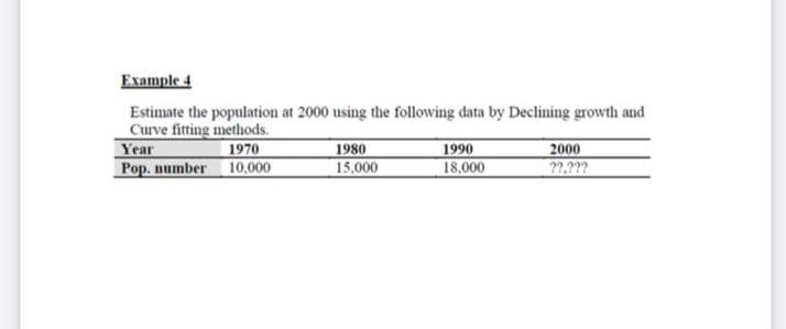 Example 4
Estimate the population at 2000 using the following data by Declining growth and
Curve fitting methods.
Year
Pop. number
1970
10.000
1980
15,000
1990
18,000
2000
??.???
