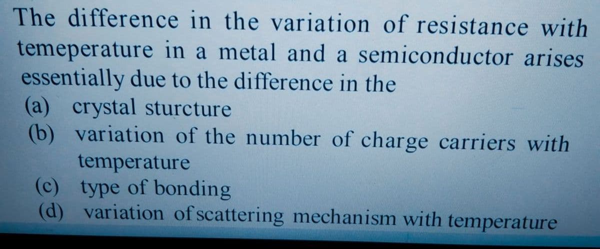 The difference in the variation of resistance with
temeperature in a metal and a semiconductor arises
essentially due to the difference in the
(a) crystal sturcture
(b) variation of the number of charge carriers with
temperature
(c) type of bonding
(d) variation of scattering mechanism with temperature
