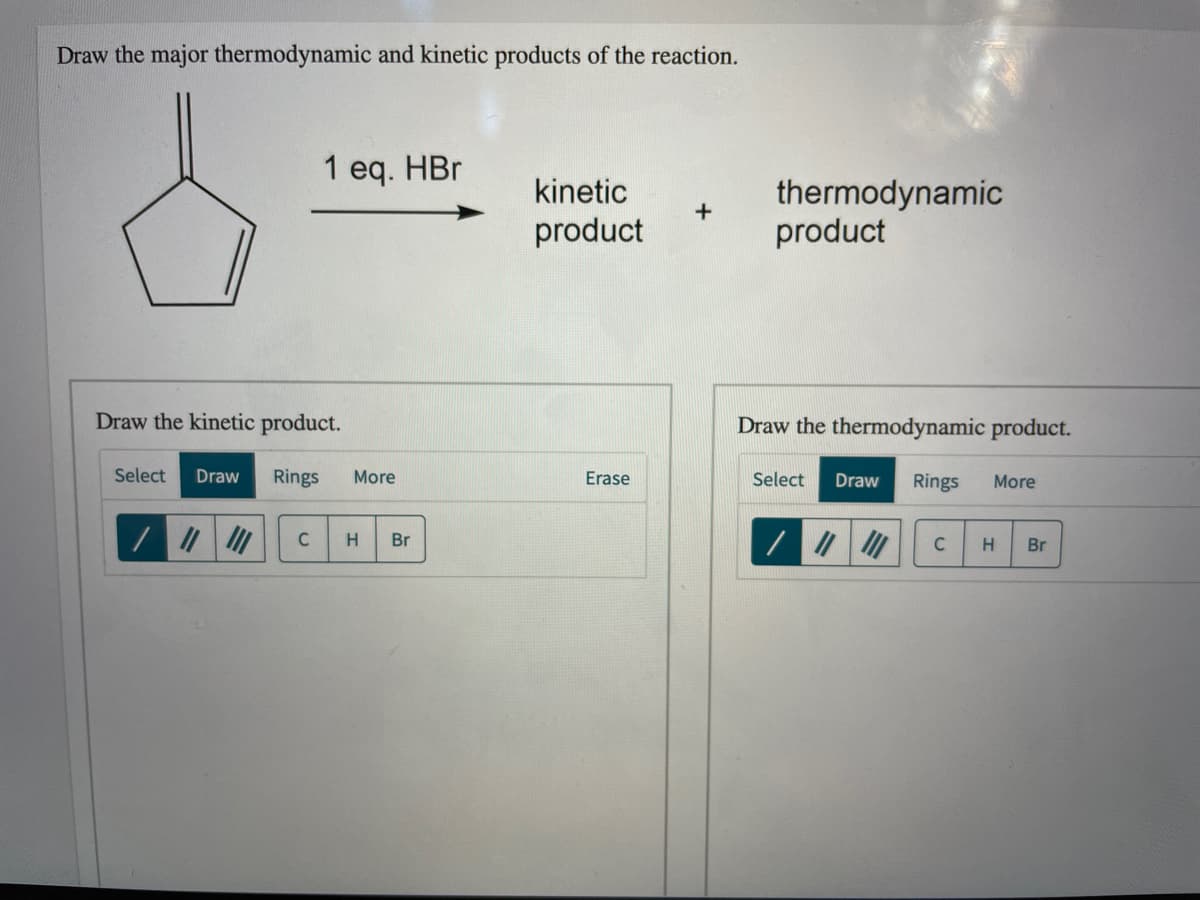 Draw the major thermodynamic and kinetic products of the reaction.
1 eq. HBr
kinetic
thermodynamic
product
product
Draw the kinetic product.
Draw the thermodynamic product.
Select
Draw
Rings
More
Erase
Select
Draw
Rings
More
H.
Br
C
Br
