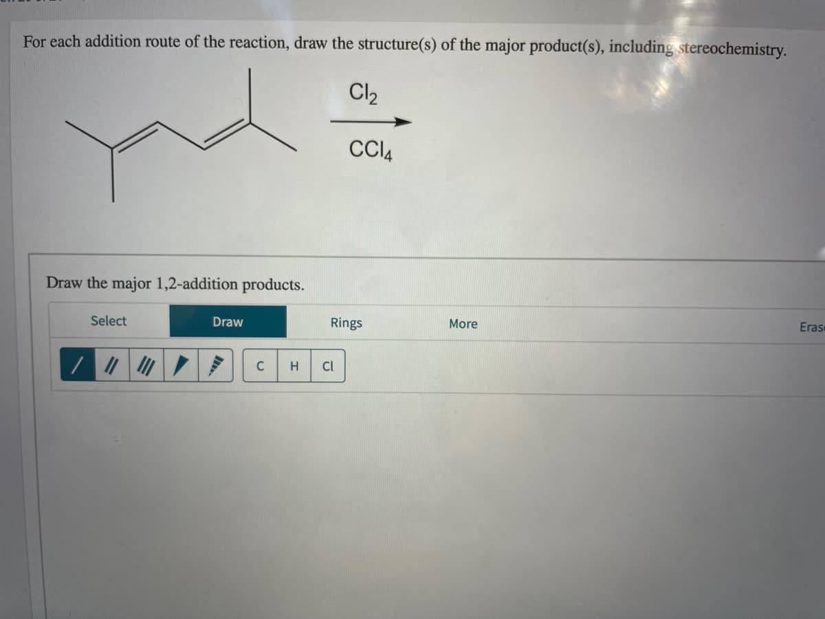 For each addition route of the reaction, draw the structure(s) of the major product(s), including stereochemistry.
Cl2
CCI4
Draw the major 1,2-addition products.
Select
Draw
Rings
More
Eras
C
H
CI
