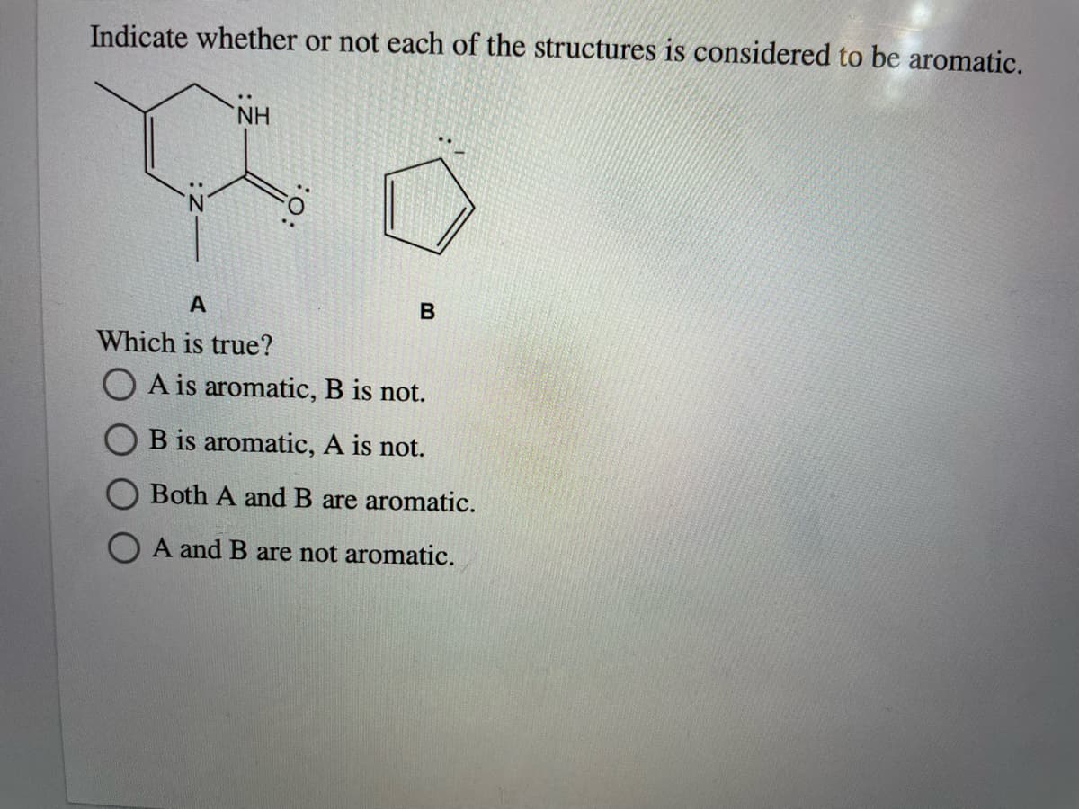 Indicate whether or not each of the structures is considered to be aromatic.
NH
Which is true?
O A is aromatic, B is not.
B is aromatic, A is not.
Both A and B are aromatic.
O A and B are not aromatic.
