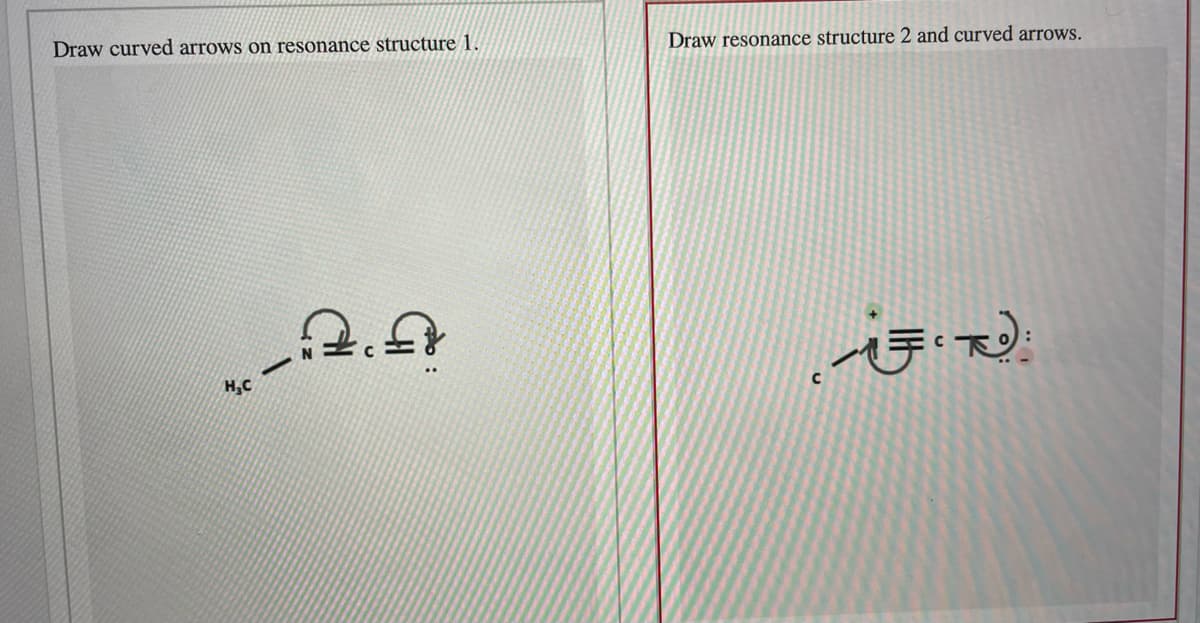 Draw curved arrows on resonance structure 1.
Draw resonance structure 2 and curved arrows.
H,C
