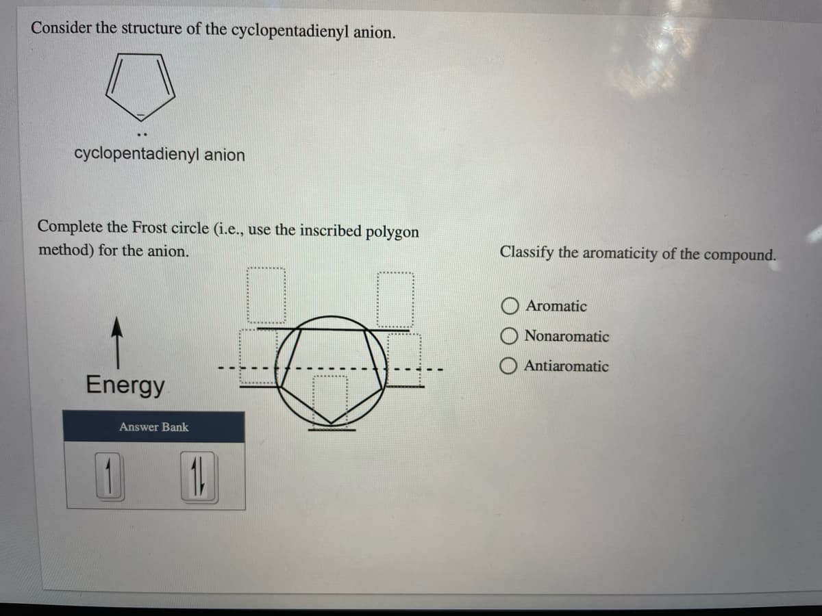 Consider the structure of the cyclopentadienyl anion.
cyclopentadienyl anion
Complete the Frost circle (i.e., use the inscribed polygon
method) for the anion.
Classify the aromaticity of the compound.
Aromatic
Nonaromatic
Antiaromatic
Energy
Answer Bank
1
1.
