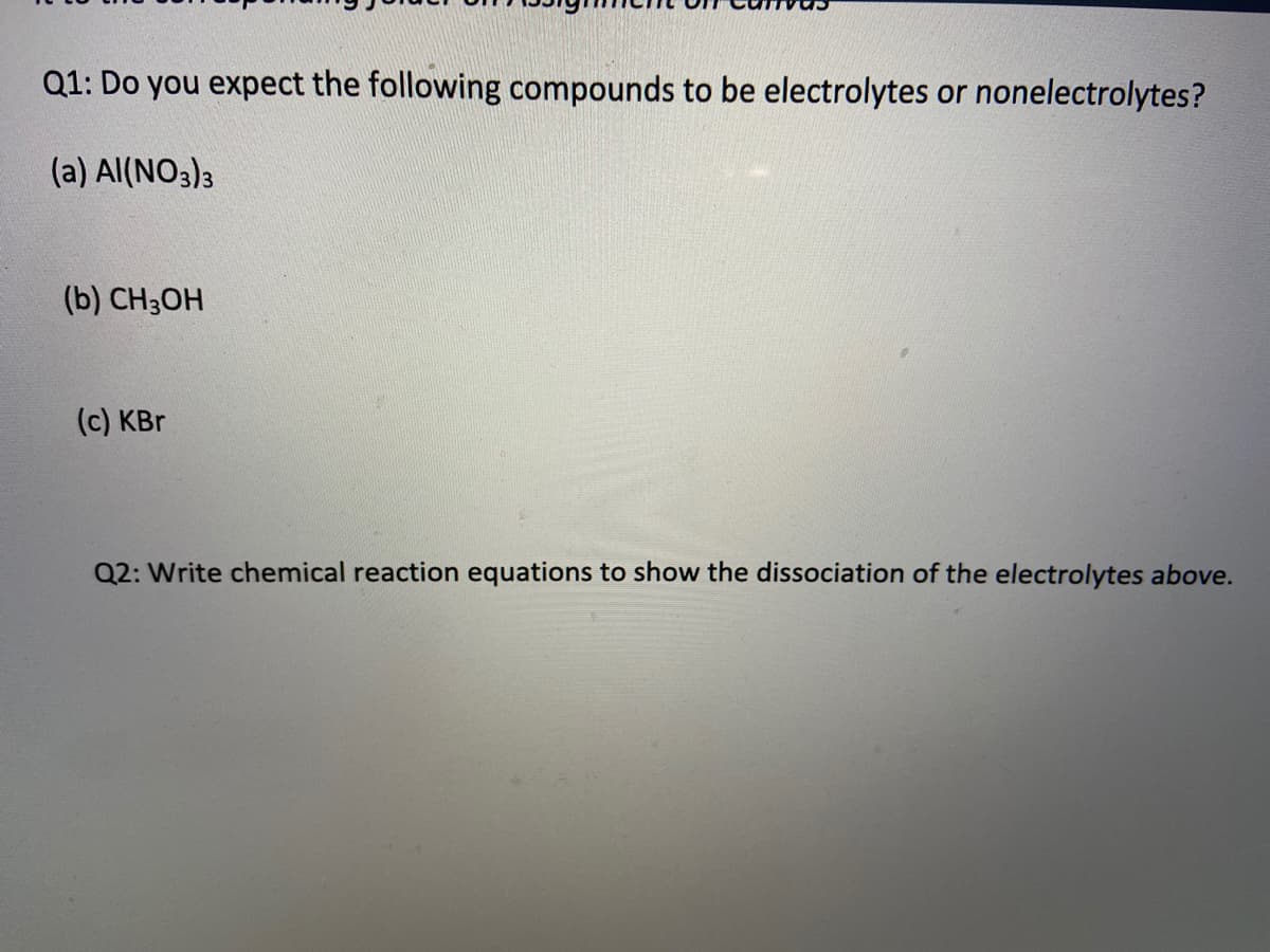 Q1: Do you expect the following compounds to be electrolytes or nonelectrolytes?
(a) Al(NO3)3
(b) CH3OH
(c) KBr
Q2: Write chemical reaction equations to show the dissociation of the electrolytes above.
