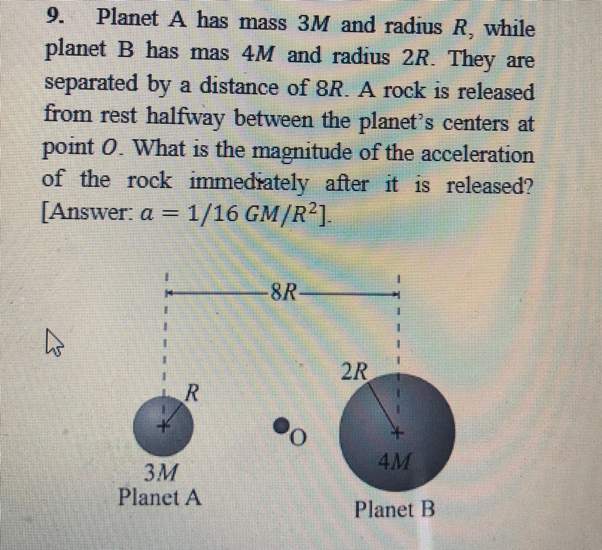 9.
Planet A has mass 3M and radius R, while
planet B has mas 4M and radius 2R They are
separated by a distance of 8R. A rock is released
from rest halfway between the planet's centers at
point 0. What is the magnitude of the acceleration
of the rock immedrately after it is released?
[Answer: a =1/16 GM/R1.
8R
2R
4M
3M
Planet A
Planet B
R.
