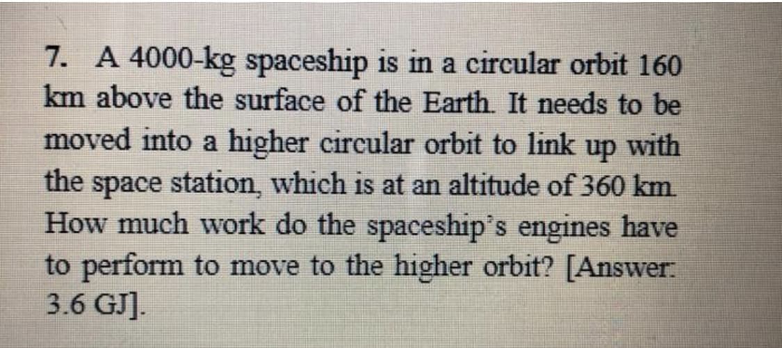 7. A 4000-kg spaceship is in a circular orbit 160
km above the surface of the Earth. It needs to be
moved into a higher circular orbit to link up with
the space station, which is at an altitude of 360 km.
How much work do the spaceship's engines have
to perform to move to the higher orbit? [Answer:
3.6 GJ].
