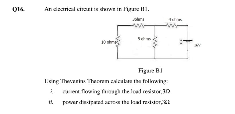 Q16.
An electrical circuit is shown in Figure B1.
3ohms
4 ohms
5 ohms
10 ohms
16V
Figure B1
Using Thevenins Theorem calculate the following:
i.
current flowing through the load resistor,3N
ii.
power dissipated across the load resistor,3Q
