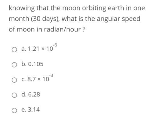 knowing that the moon orbiting earth in one
month (30 days), what is the angular speed
of moon in radian/hour ?
O a. 1.21 × 10°
O b. 0.105
-3
O c. 8.7 × 10
O d. 6.28
O e. 3.14
