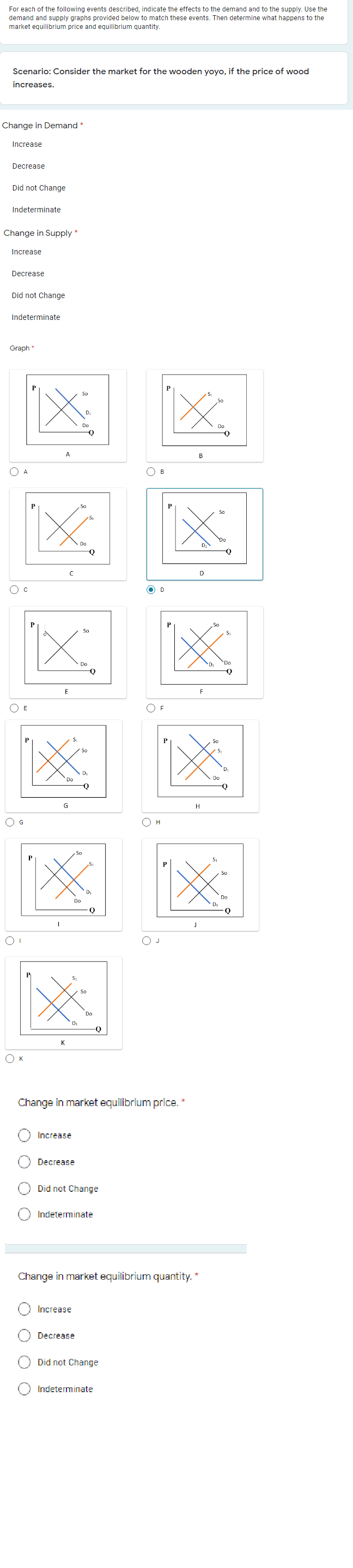 For each of the following events described, indicate the effects to the demand and to the supply. Use the
demand and supply graphs provided below to match these events. Then determine what happens to the
market equilibrium price and equilibrium quantity.
Scenario: Consider the market for the wooden yoyo, if the price of wood
increases.
Change in Demand *
Increase
Decrease
Did not Change
Indeterminate
Change in Supply *
Increase
Decrease
Did not Change
Indeterminate
Graph *
P
So
So
D:
Do
A
В
O A
O B
So
Do
D
D
O D
P
Sc
So
Do
Q
E
F
O E
O F
So
So
D
Do
Do
G
H
O G
O H
So
P
So
Do
Do
Di
Q
So
Do
D:
-Q
K
O K
Change in market equilibrium price. *
Increase
Decrease
Did not Change
Indeterminate
Change in market equilibrium quantity. *
Increase
Decrease
Did not Change
Indeterminate
