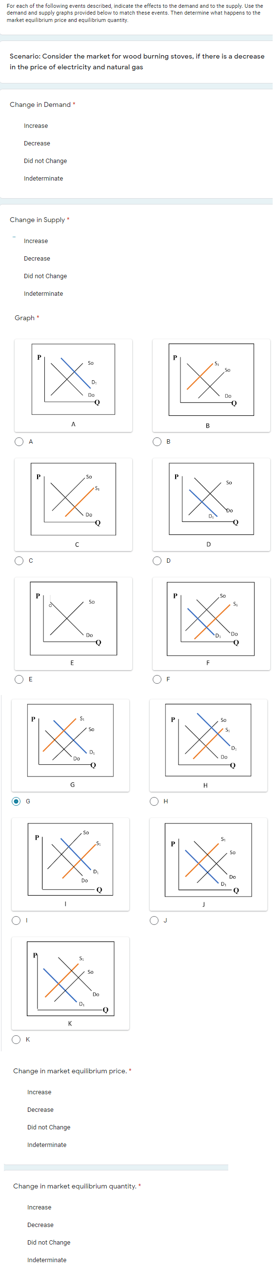 For each of the following events described, indicate the effects to the demand and to the supply. Use the
demand and supply graphs provided below to match these events. Then determine what happens to the
market equilibrium price and equilibrium quantity.
Scenario: Consider the market for wood burning stoves, if there is a decrease
in the price of electricity and natural gas
Change in Demand*
Increase
Decrease
Did not Change
Indeterminate
Change in Supply *
Increase
Decrease
Did not Change
Indeterminate
Graph *
So
Do
Do
A
B
A
区区
So
So
Do
D.
D
O c
So
So
S1
Do
D1
Do
E
F
E
So
So
"D:
D.
Do
Do
Q
G
H
O H
So
So
D
Do
Do
D1
J
So
Do
K
K
Change in market equilibrium price. *
Increase
Decrease
Did not Change
Indeterminate
Change in market equilibrium quantity. *
Increase
Decrease
Did not Change
Indeterminate
