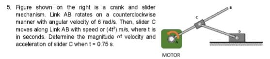 5. Figure shown on the right is a crank and slider
mechanism. Link AB rotates on a counterclockwise
manner with angular velocity of 6 rad/s. Then, slider C
moves along Link AB with speed or (4t) m/s, where t is
in seconds. Detemine the magnitude nf velocity and
acceleration of slider C when t = 0.75 s.
MOTOR
