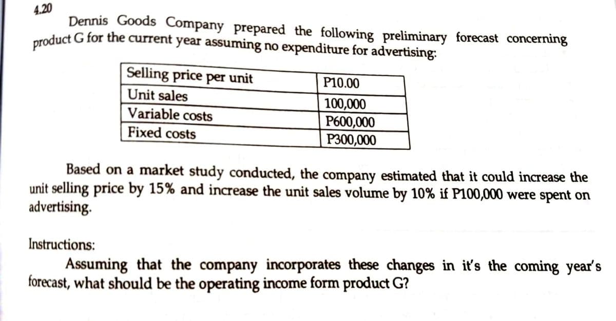 4.20
product G for the current year assuming no expenditure for advertising:
Dennis Goods Company prepared the following preliminary forecast concerning
Selling price per unit
P10.00
Unit sales
100,000
P600,000
Variable costs
Fixed costs
P300,000
Based on a market study conducted, the company estimated that it could increase the
unit selling price by 15% and increase the unit sales volume by 10% if P100,000 were spent on
advertising.
Instructions:
Assuming that the company incorporates these changes in it's the coming year's
forecast, what should be the operating income form product G?

