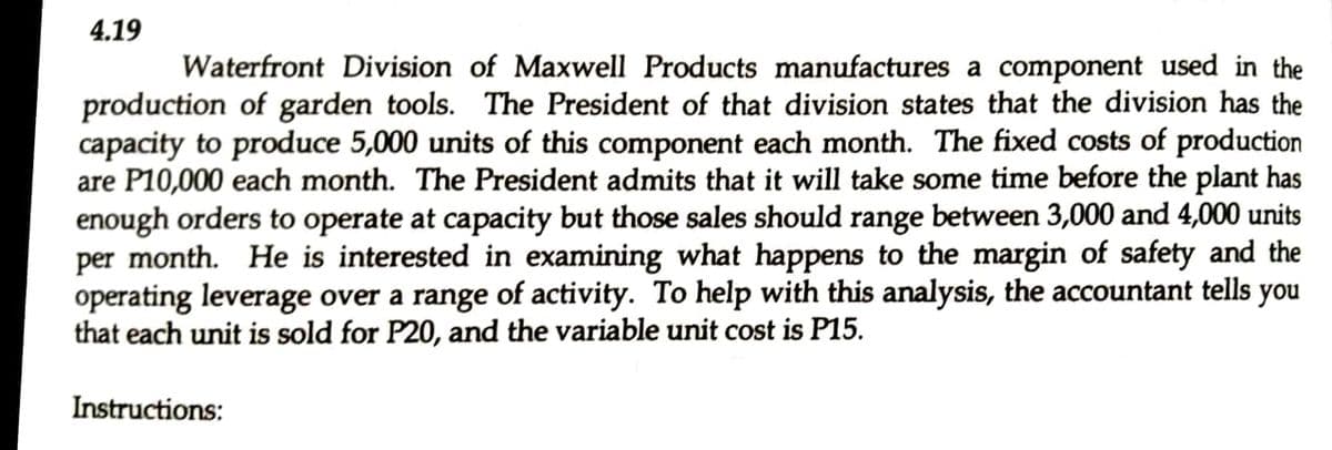 4.19
Waterfront Division of Maxwell Products manufactures a component used in the
production of garden tools. The President of that division states that the division has the
capacity to produce 5,000 units of this component each month. The fixed costs of production
are P10,000 each month. The President admits that it will take some time before the plant has
enough orders to operate at capacity but those sales should range between 3,000 and 4,000 units
per month. He is interested in examining what happens to the margin of safety and the
operating leverage over a range of activity. To help with this analysis, the accountant tells you
that each unit is sold for P20, and the variable unit cost is P15.
Instructions:
