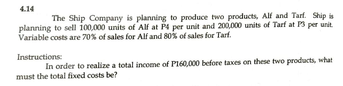 4.14
The Ship Company is planning to produce two products, Alf and Tarf. Ship is
planning to sell 100,000 units of Alf at P4 per unit and 200,000 units of Tarf at P3 per unit.
Variable costs are 70% of sales for Alf and 80% of sales for Tarf.
Instructions:
In order to realize a total income of P160,000 before taxes on these two products, what
must the total fixed costs be?
