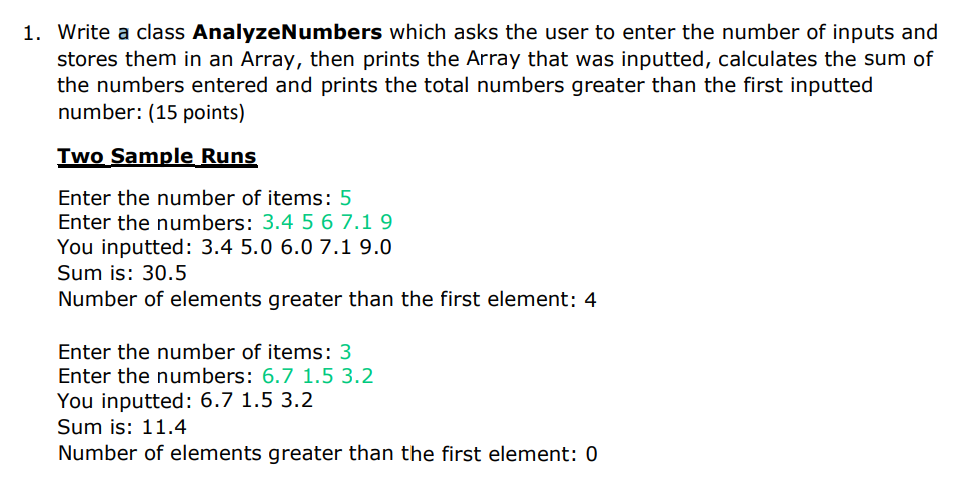 1. Write a class AnalyzeNumbers which asks the user to enter the number of inputs and
stores them in an Array, then prints the Array that was inputted, calculates the sum of
the numbers entered and prints the total numbers greater than the first inputted
number: (15 points)
Two Sample Runs
Enter the number of items: 5
Enter the numbers: 3.4 5 6 7.1 9
You inputted: 3.4 5.0 6.0 7.1 9.0
Sum is: 30.5
Number of elements greater than the first element: 4
Enter the number of items: 3
Enter the numbers: 6.7 1.5 3.2
You inputted: 6.7 1.5 3.2
Sum is: 11.4
Number of elements greater than the first element: 0
