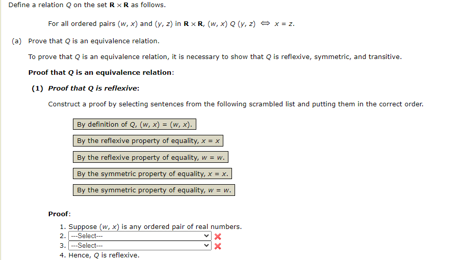 Define a relation Q on the set R × R as follows.
For all ordered pairs (w, x) and (y, z) in R x R, (w, x) Q (y, z) + x = z.
(a) Prove that Q is an equivalence relation.
To prove that Q is an equivalence relation, it is necessary to show that Q is reflexive, symmetric, and transitive.
Proof that Q is an equivalence relation:
(1) Proof that Q is reflexive:
Construct a proof by selecting sentences from the following scrambled list and putting them in the correct order.
By definition of Q, (w, x) = (w, x).
By the reflexive property of equality, x = x
By the reflexive property of equality, w = w.
By the symmetric property of equality, x = x.
By the symmetric property of equality, w
= w
E W.
Proof:
1. Suppose (w, x) is any ordered pair of real numbers.
2. ---Select---
3. ---Select-.
4. Hence, Q is reflexive.
