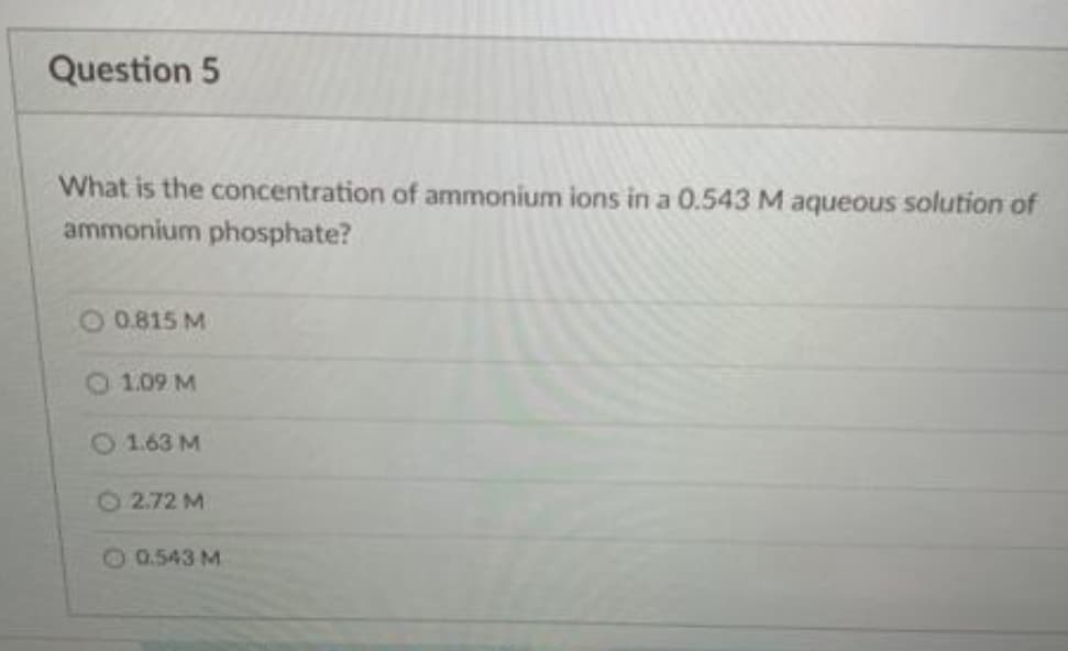 Question 5
What is the concentration of ammonium ions in a 0.543 M aqueous solution of
ammonium phosphate?
O 0.815 M
O 1.09 M
O1.63 M
2.72 M
20.543 M
