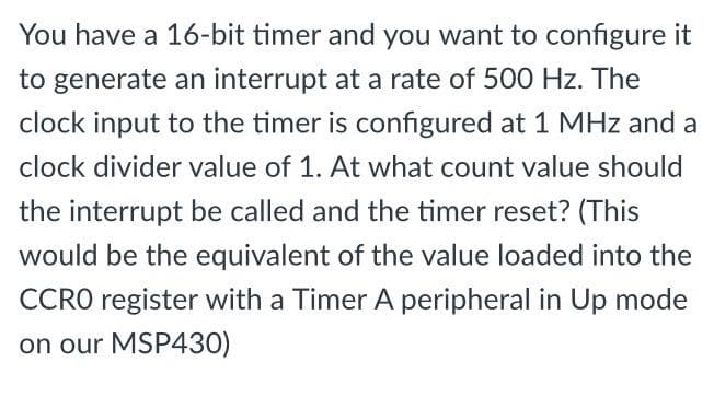 You have a 16-bit timer and you want to configure it
to generate an interrupt at a rate of 500 Hz. The
clock input to the timer is configured at 1 MHz and a
clock divider value of 1. At what count value should
the interrupt be called and the timer reset? (This
would be the equivalent of the value loaded into the
CCRO register with a Timer A peripheral in Up mode
on our MSP430)
