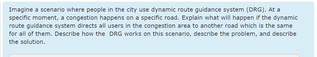 Imagine a scenario where people in the city use dynamic route guidance system (DRG). At a
specific moment, a congestion happens on a specific road. Explain what will happen if the dynamic
route guidance system directs all users in the congestion area to another road which is the same
for all of them. Describe how the DRG works on this scenario, describe the problem, and describe
the solution.
