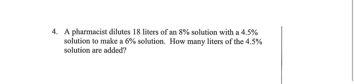 4. A pharmacist dilutes 18 liters of an 8% solution with a 4.5%
solution to make a 6% solution. How many liters of the 4.5%
solution are added?

