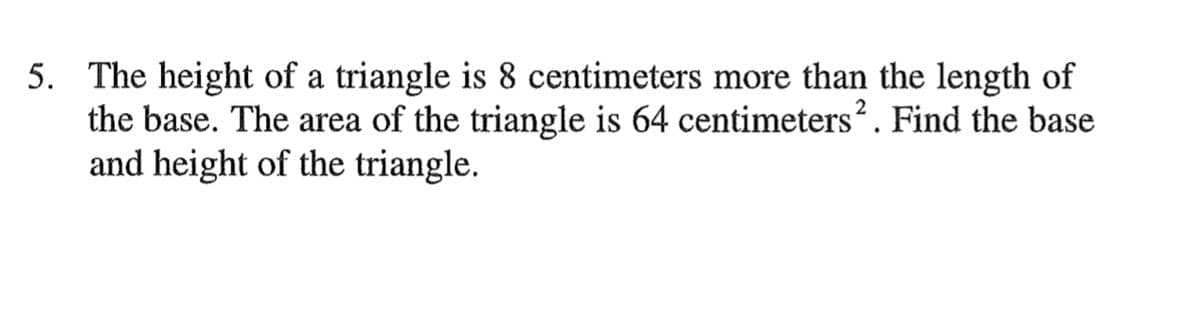 5. The height of a triangle is 8 centimeters more than the length of
the base. The area of the triangle is 64 centimeters?. Find the base
and height of the triangle.
