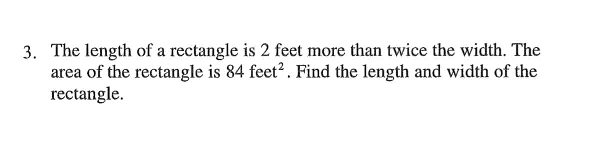 3. The length of a rectangle is 2 feet more than twice the width. The
area of the rectangle is 84 feet?. Find the length and width of the
rectangle.
