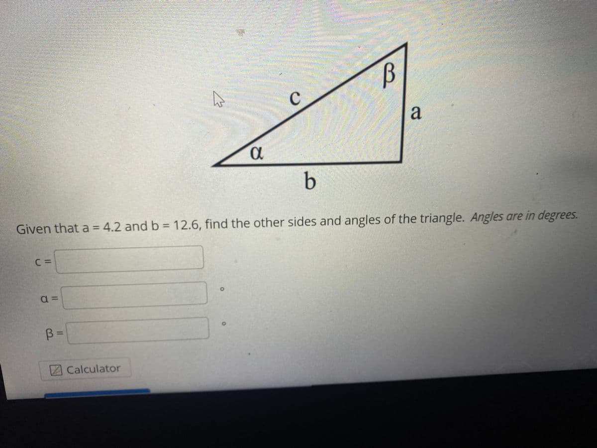 D.
b.
Given that a = 4.2 and b = 12.6, find the other sides and angles of the triangle. Angles are in degrees.
C =
a =
B =
Calculator
