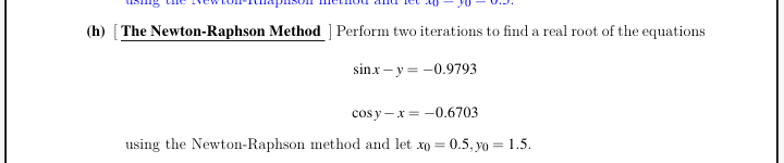 (h) [The Newton-Raphson Method ] Perform two iterations to find a real root of the equations
sinx - y = -0.9793
cos y -x = -0.6703
using the Newton-Raphson method and let xo = 0.5, yo = 1.5.
