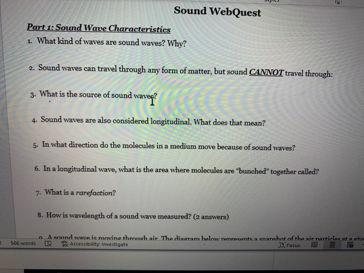 Sound WebQuest
Part 1: Sound Wave Characteristics
1. What kind of waves are sound waves? Why?
2. Sound waves can travel through any form of matter, but sound CANNOT travel through:
3. What is the source of sound wave
4. Sound waves are also considered longitudinal. What does that mean?
5. In what direction do the molecules in a medium move because of sound waves?
6. In a longitudinal wave, what is the area where molecules are "bunched" together called?
7. What is a rarefaction?
8. How is wavelength of a sound wave measured? (2 answers)
A sound wave is moving through air The diagram below represents a snanshot of the air particles at a give
以
566 words
Accessibility: Investigate
O Focus
