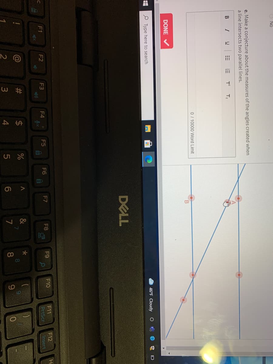 O No
e. Make a conjecture about the measures of the angles created when
a line intersects two parallel lines.
B IU
T
0/ 10000 Word Limit
B.
DONE
P Type here to search
46°F Cloudy O t e
DELL
F12
F11
PrtScr
F2
F3
F4
F5
F6
F7
F8
F9
F10
F1
Insert
#3
&
7
8.
9
3
4
6.
7
8.
