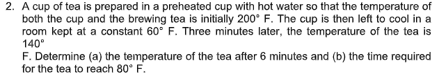 2. A cup of tea is prepared in a preheated cup with hot water so that the temperature of
both the cup and the brewing tea is initially 200° F. The cup is then left to cool in a
room kept at a constant 60° F. Three minutes later, the temperature of the tea is
140°
F. Determine (a) the temperature of the tea after 6 minutes and (b) the time required
for the tea to reach 80° F.
