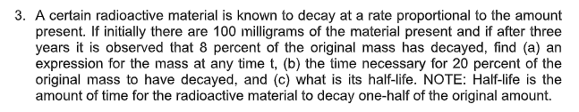 3. A certain radioactive material is known to decay at a rate proportional to the amount
present. If initially there are 100 milligrams of the material present and if after three
years it is observed that 8 percent of the original mass has decayed, find (a) an
expression for the mass at any time t, (b) the time necessary for 20 percent of the
original mass to have decayed, and (c) what is its half-life. NOTE: Half-life is the
amount of time for the radioactive material to decay one-half of the original amount.
