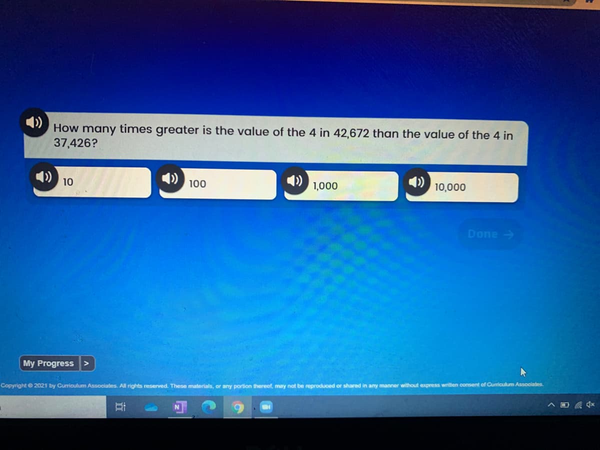 How many times greater is the value of the 4 in 42,672 than the value of the 4 in
37,426?
10
4)
10,000
100
1,000
Done >
My Progress>
Copyright e 2021 by Curiculum Associates. All rights reserved. These materials, or any portion thereof, may not be reproduced or shared in any manner without express written consent of Curriculum Associates.
