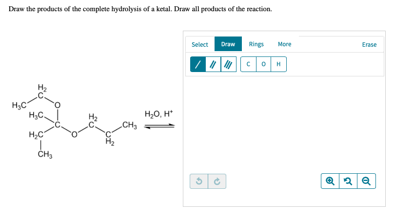 Draw the products of the complete hydrolysis of a ketal. Draw all products of the reaction.
Select
Draw
Rings
More
Erase
H
H2
H3C,
H20, H*
CH3
H2C°
ČH3
fo
