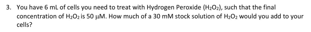 3. You have 6 mL of cells you need to treat with Hydrogen Peroxide (H2O2), such that the final
concentration of H2O2 is 50 µM. How much of a 30 mM stock solution of H2O2 would you add to your
cells?
