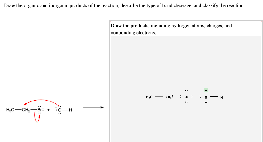 Draw the organic and inorganic products of the reaction, describe the type of bond cleavage, and classify the reaction.
Draw the products, including hydrogen atoms, charges, and
nonbonding electrons.
H,C
CH,: : Br : :o•
H
H3C-CH2-Br: +
:0-H
+ O :
|
