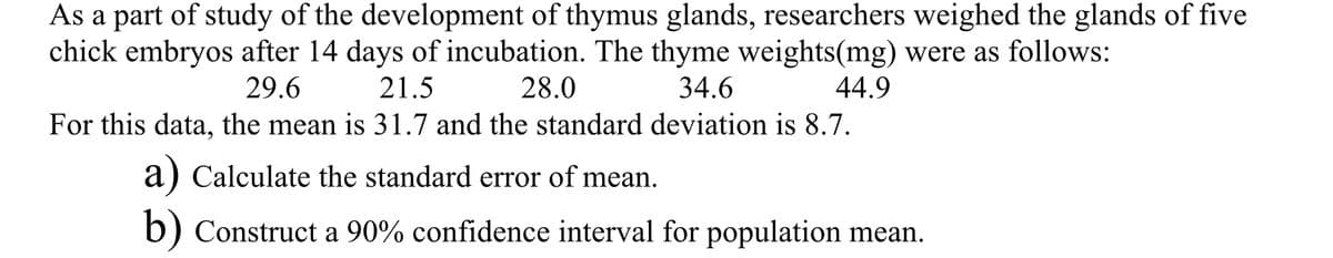As a part of study of the development of thymus glands, researchers weighed the glands of five
chick embryos after 14 days of incubation. The thyme weights(mg) were as follows:
29.6
21.5
28.0
34.6
44.9
For this data, the mean is 31.7 and the standard deviation is 8.7.
a) Calculate the standard error of mean.
b) Construct a 90% confidence interval for population mean.
