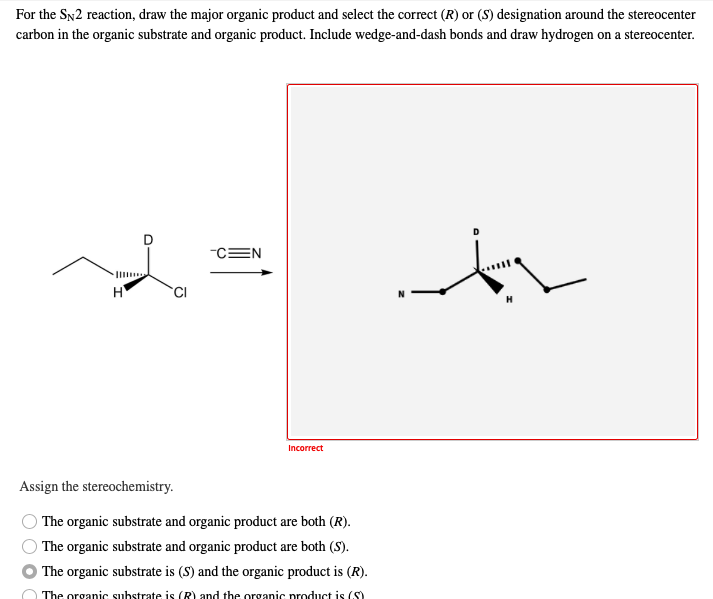 For the SN2 reaction, draw the major organic product and select the correct (R) or (S) designation around the stereocenter
carbon in the organic substrate and organic product. Include wedge-and-dash bonds and draw hydrogen on a stereocenter.
-CEN
H
CI
Incorrect
Assign the stereochemistry.
The organic substrate and organic product are both (R).
The organic substrate and organic product are both (S).
The organic substrate is (S) and the organic product is (R).
The organic substrate is (R) and the organic product is (S)
