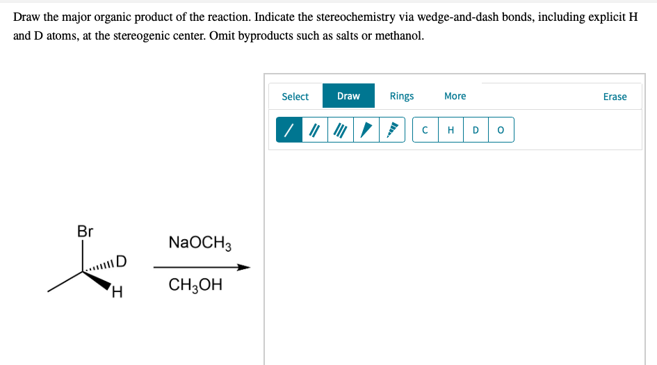 Draw the major organic product of the reaction. Indicate the stereochemistry via wedge-and-dash bonds, including explicit H
and D atoms, at the stereogenic center. Omit byproducts such as salts or methanol.
Select
Draw
Rings
More
Erase
H
D
Br
NaOCH3
AD
CH3OH
