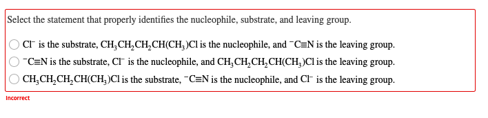 Select the statement that properly identifies the nucleophile, substrate, and leaving group.
CF is the substrate, CH, CH,CH,CH(CH, )Cl is the nucleophile, and ¯C=N is the leaving group.
C=N is the substrate, CI is the nucleophile, and CH,CH,CH,CH(CH,)Cl is the leaving group.
CH,CH,CH,CH(CH, )Cl is the substrate, -C=N is the nucleophile, and CF is the leaving group.
Incorrect
