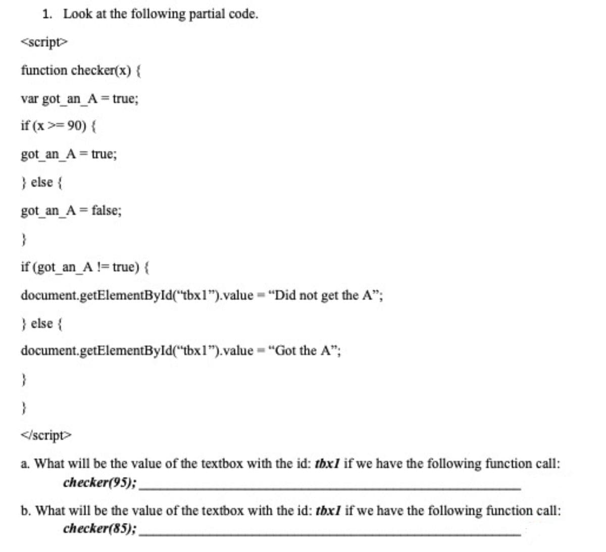 1. Look at the following partial code.
<script>
function checker(x) {
var got_an_A = true;
if (x >= 90) {
got_an_A = true;
} else {
got _an_A = false;
if (got_an_A != true) {
document.getElementById("tbx1").value = "Did not get the A";
} else {
document.getElementByld("tbx1").value = "Got the A";
}
</script>
a. What will be the value of the textbox with the id: thxl if we have the following function call:
checker(95);
b. What will be the value of the textbox with the id: thxl if we have the following function call:
checker(85);
