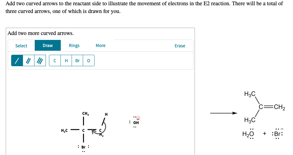 Add two curved arrows to the reactant side to illustrate the movement of electrons in the E2 reaction. There will be a total of
three curved arrows, one of which is drawn for you.
Add two more curved arrows.
Select
Draw
Rings
More
Erase
| 7 | |
H
Br
H3C
c=CH2
CH,
H
H3C
: он
H,C
H20
+ :Br:
: Br :
:'ē:
