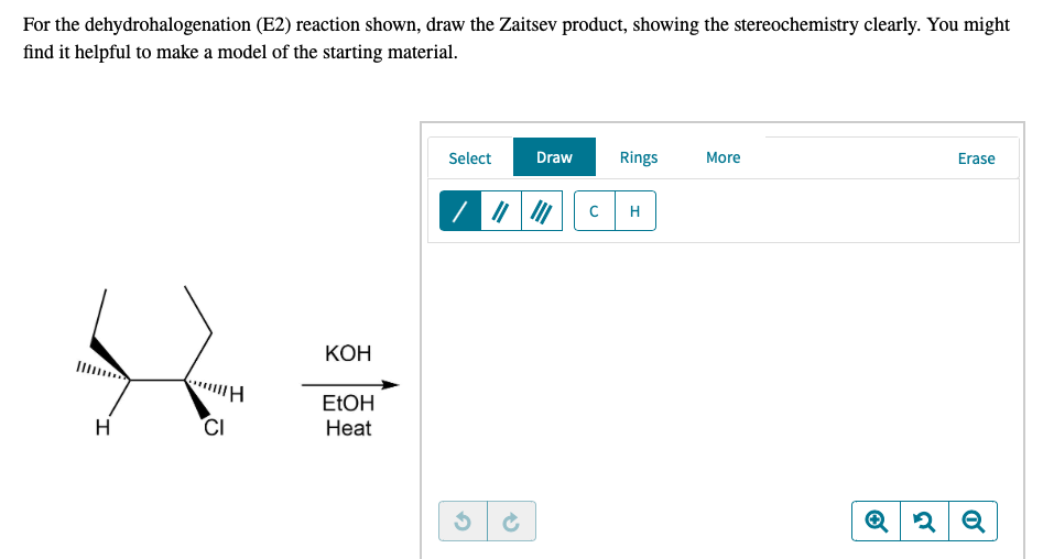 For the dehydrohalogenation (E2) reaction shown, draw the Zaitsev product, showing the stereochemistry clearly. You might
find it helpful to make a model of the starting material.
Select
Draw
Rings
More
Erase
H
КОН
ELOH
H
CI
Нeat
Q
