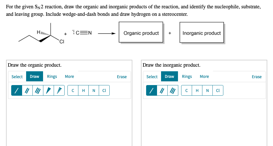 For the given SN2 reaction, draw the organic and inorganic products of the reaction, and identify the nucleophile, substrate,
and leaving group. Include wedge-and-dash bonds and draw hydrogen on a stereocenter.
H..
:cEN
Organic product
Inorganic product
Draw the organic product.
Draw the inorganic product.
Select
Draw
Rings
More
Erase
Select
Draw
Rings
More
Erase
H
Cl
H
N
Cl
