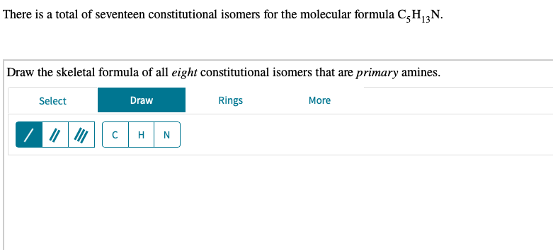 There is a total of seventeen constitutional isomers for the molecular formula C,H;N.
Draw the skeletal formula of all eight constitutional isomers that are primary amines.
Select
Draw
Rings
More
H
