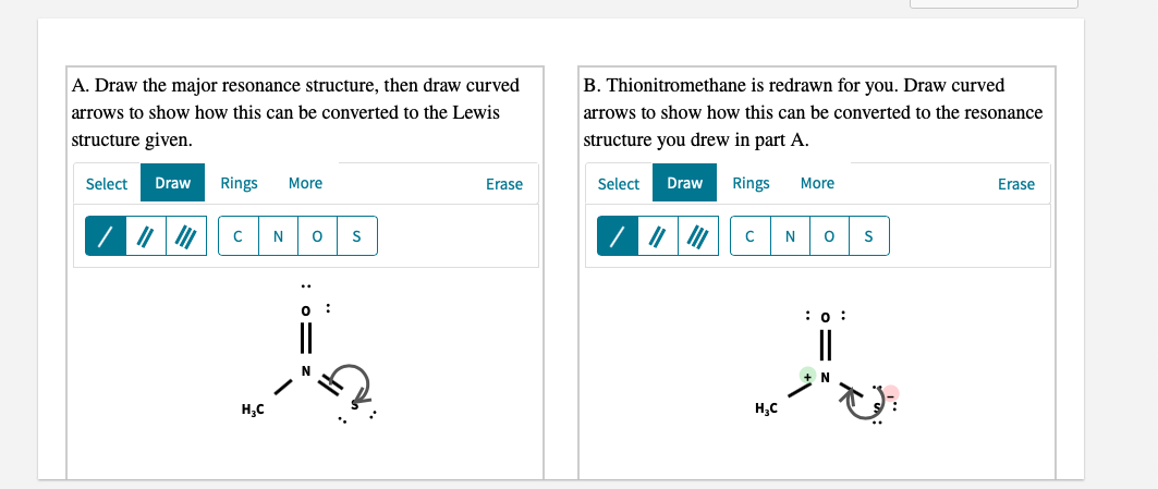 A. Draw the major resonance structure, then draw curved
B. Thionitromethane is redrawn for you. Draw curved
arrows to show how this can be converted to the Lewis
arrows to show how this can be converted to the resonance
structure given.
structure you drew in part A.
Select
Draw
Rings
More
Erase
Select
Draw
Rings
More
Erase
N
N
:0 :
||
||
H,C
H,C
